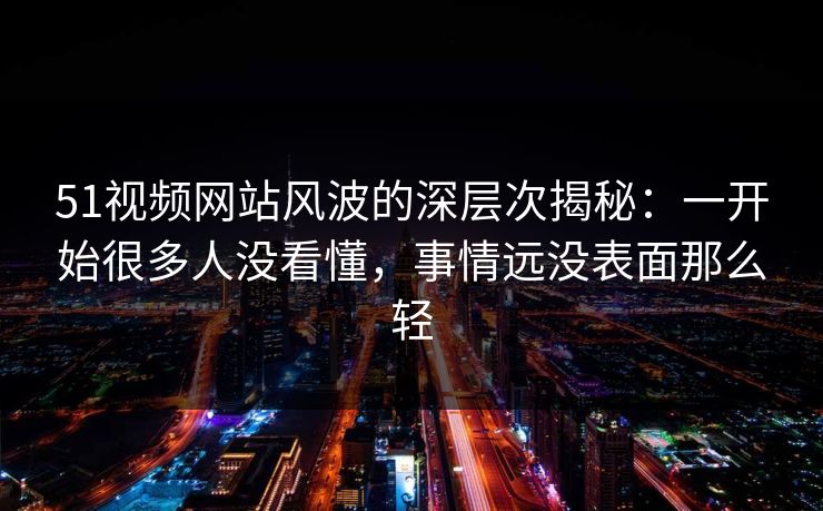 51视频网站风波的深层次揭秘：一开始很多人没看懂，事情远没表面那么轻