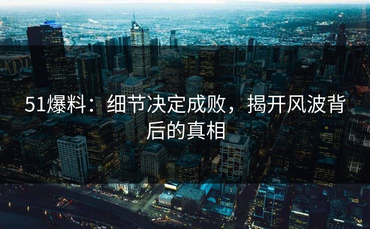 51爆料：细节决定成败，揭开风波背后的真相