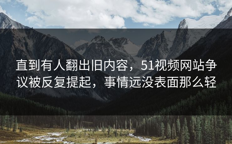 直到有人翻出旧内容，51视频网站争议被反复提起，事情远没表面那么轻