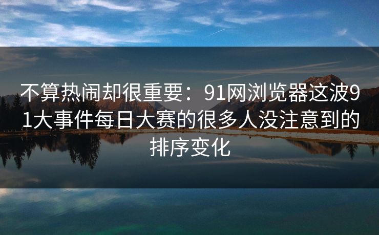 不算热闹却很重要：91网浏览器这波91大事件每日大赛的很多人没注意到的排序变化