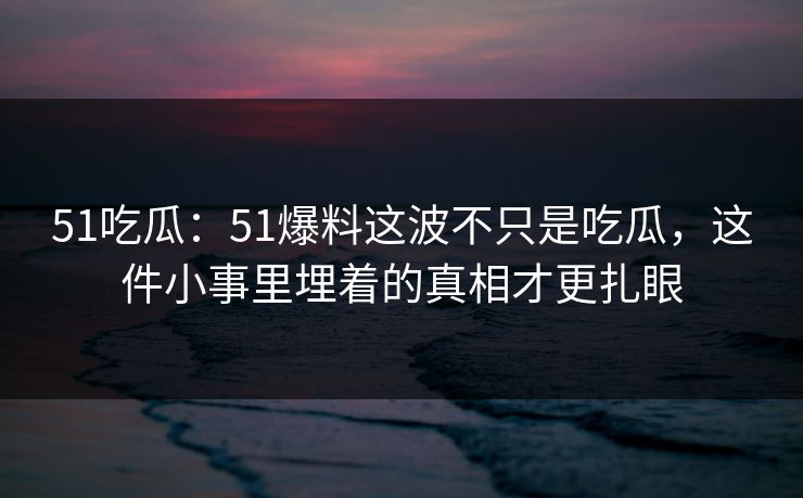 51吃瓜：51爆料这波不只是吃瓜，这件小事里埋着的真相才更扎眼