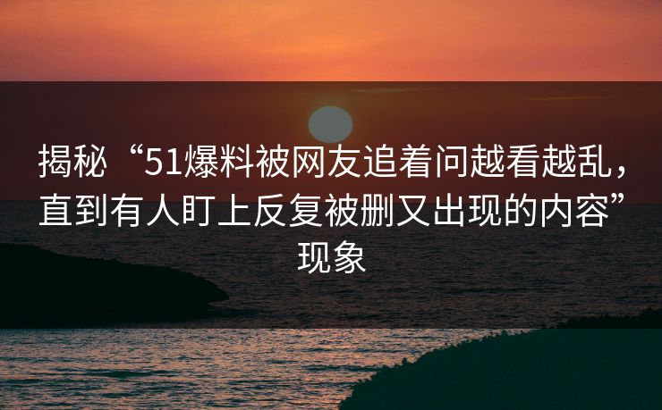 揭秘“51爆料被网友追着问越看越乱，直到有人盯上反复被删又出现的内容”现象