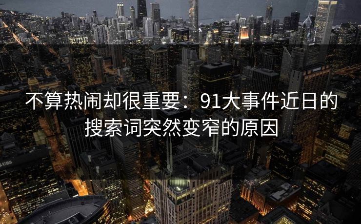 不算热闹却很重要：91大事件近日的搜索词突然变窄的原因