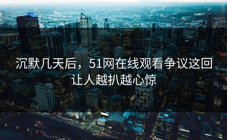 沉默几天后，51网在线观看争议这回让人越扒越心惊