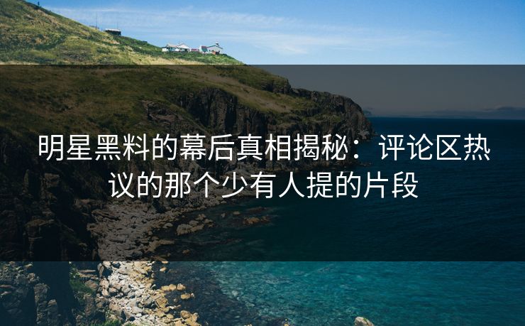 明星黑料的幕后真相揭秘：评论区热议的那个少有人提的片段