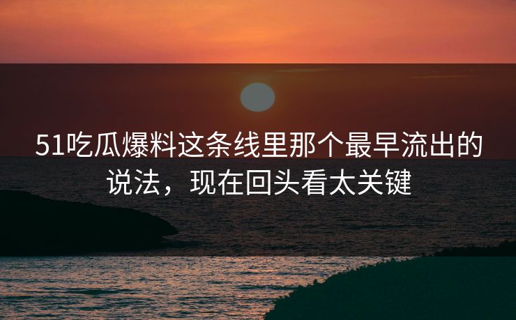 51吃瓜爆料这条线里那个最早流出的说法，现在回头看太关键
