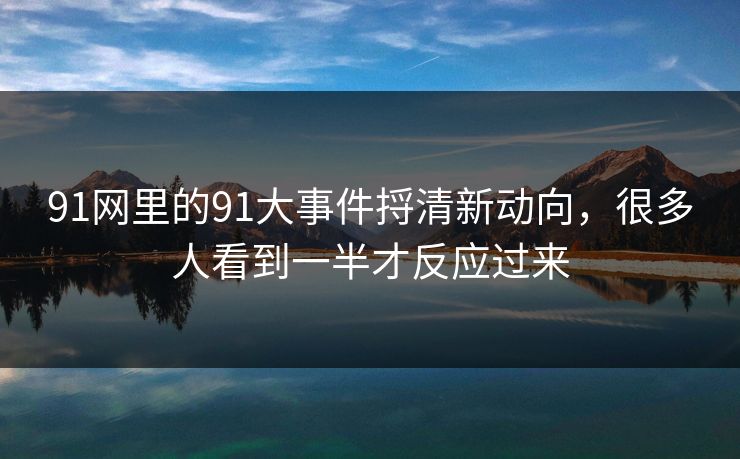 91网里的91大事件捋清新动向，很多人看到一半才反应过来