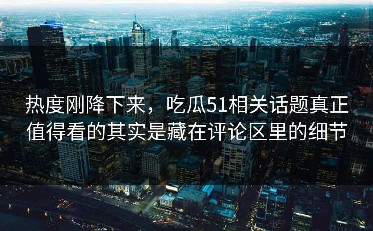 热度刚降下来，吃瓜51相关话题真正值得看的其实是藏在评论区里的细节