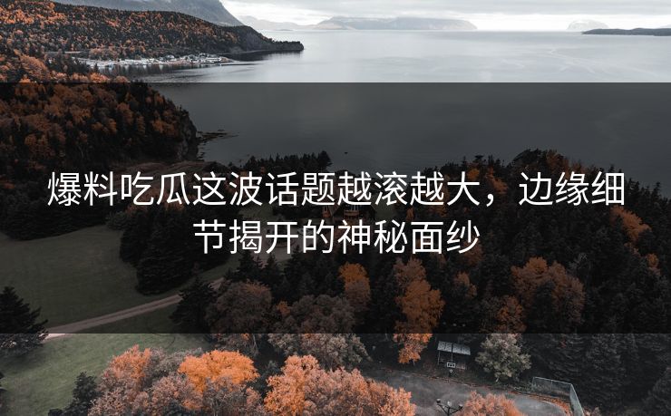 爆料吃瓜这波话题越滚越大，边缘细节揭开的神秘面纱