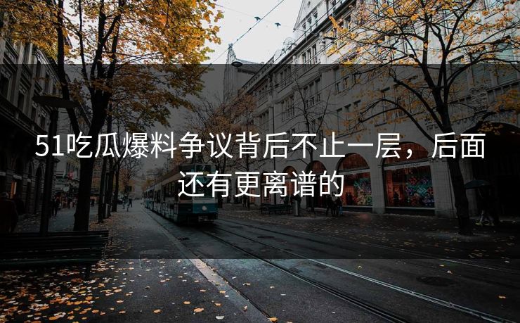 51吃瓜爆料争议背后不止一层，后面还有更离谱的