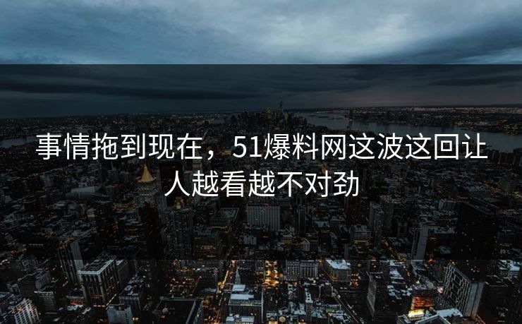 事情拖到现在，51爆料网这波这回让人越看越不对劲