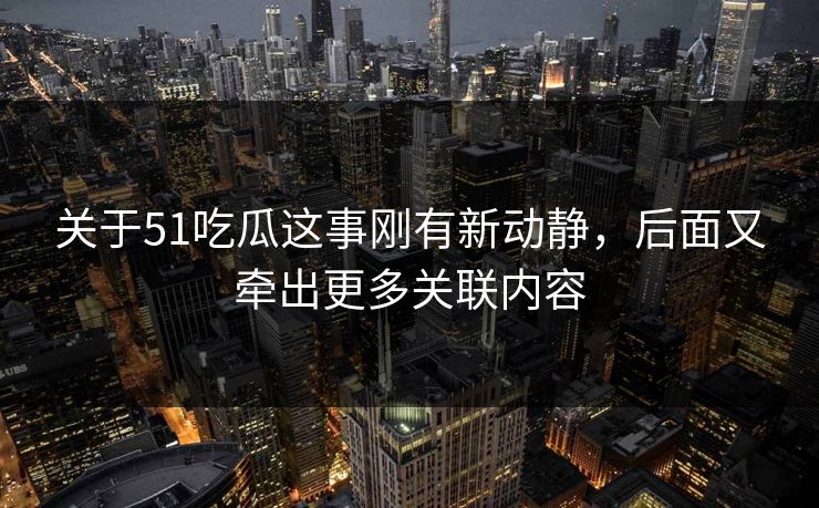 关于51吃瓜这事刚有新动静，后面又牵出更多关联内容