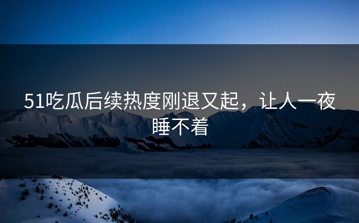 51吃瓜后续热度刚退又起，让人一夜睡不着
