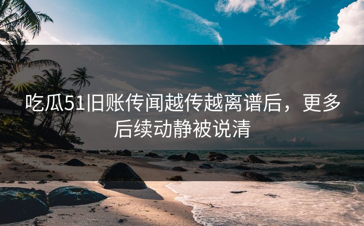 吃瓜51旧账传闻越传越离谱后，更多后续动静被说清