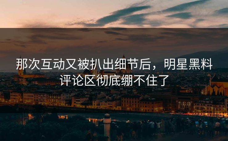 那次互动又被扒出细节后，明星黑料评论区彻底绷不住了
