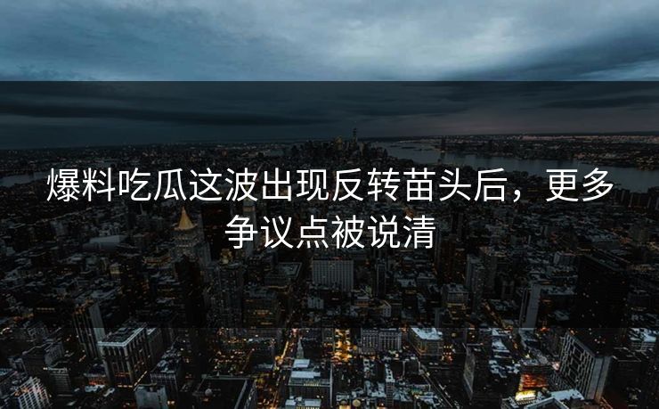爆料吃瓜这波出现反转苗头后，更多争议点被说清