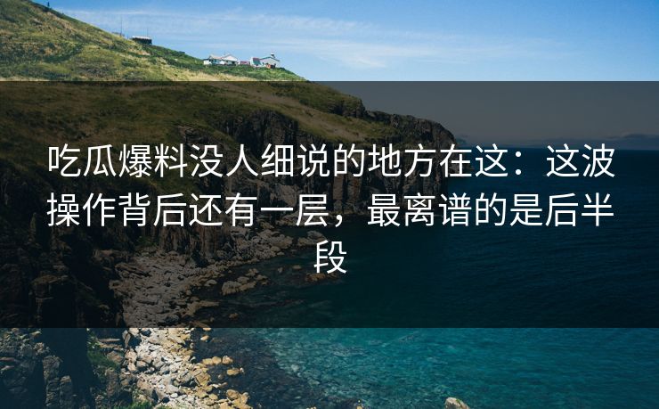 吃瓜爆料没人细说的地方在这：这波操作背后还有一层，最离谱的是后半段