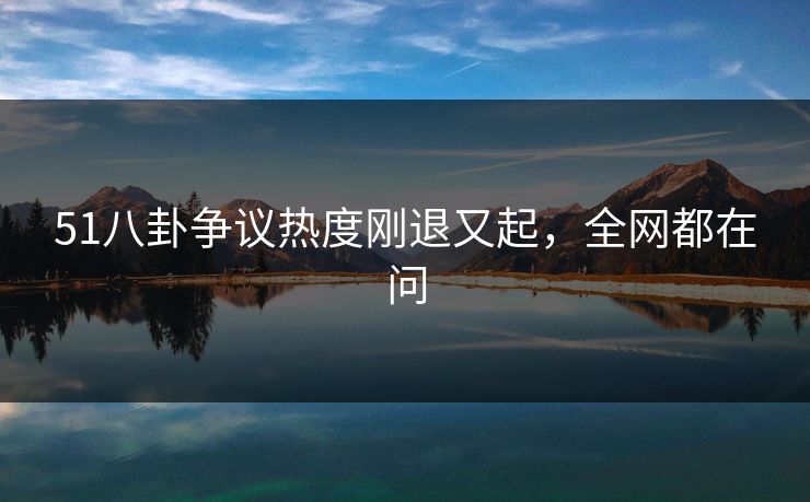 51八卦争议热度刚退又起，全网都在问