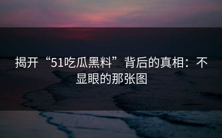 揭开“51吃瓜黑料”背后的真相：不显眼的那张图