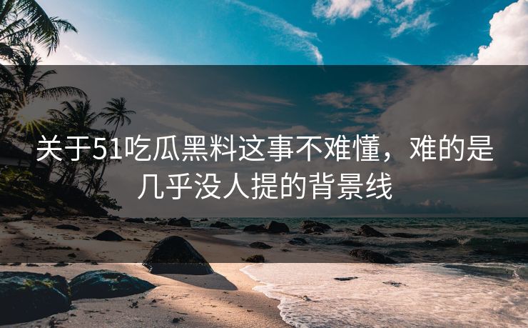 关于51吃瓜黑料这事不难懂，难的是几乎没人提的背景线