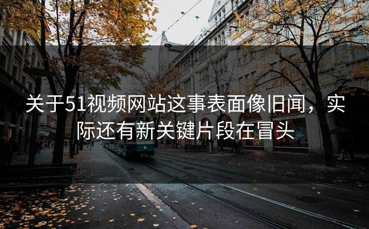 关于51视频网站这事表面像旧闻，实际还有新关键片段在冒头