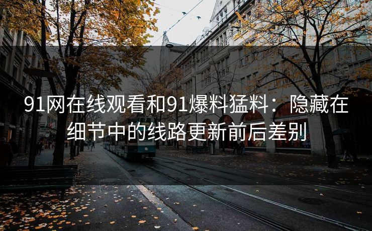 91网在线观看和91爆料猛料：隐藏在细节中的线路更新前后差别