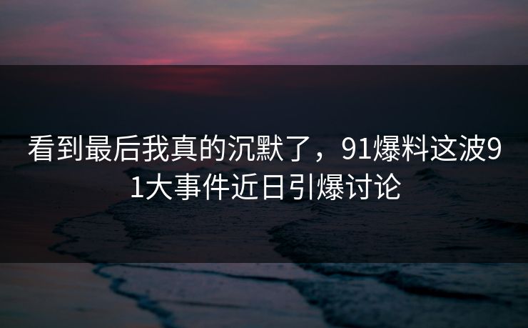 看到最后我真的沉默了，91爆料这波91大事件近日引爆讨论