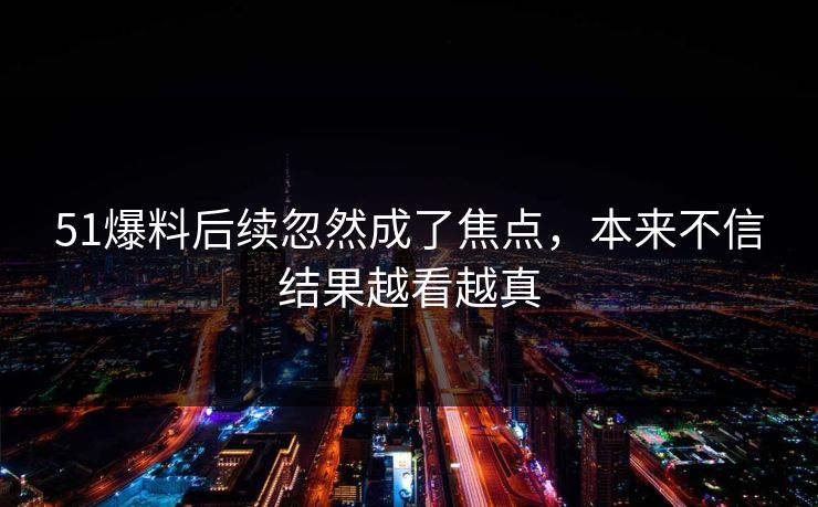 51爆料后续忽然成了焦点，本来不信结果越看越真