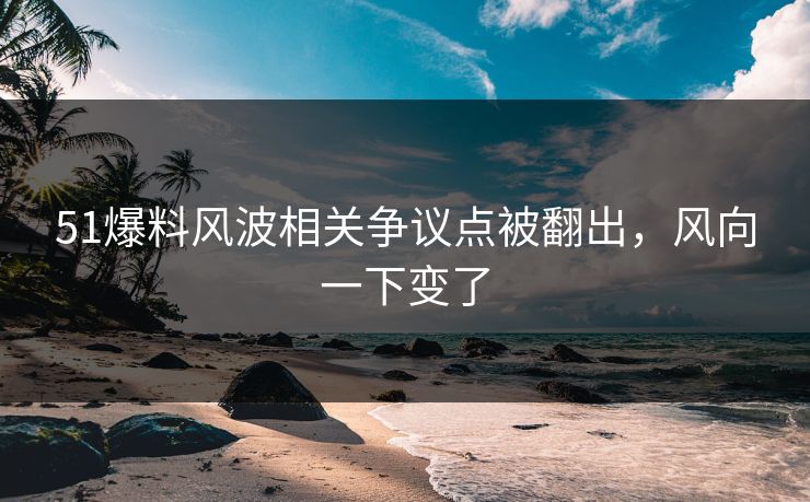 51爆料风波相关争议点被翻出，风向一下变了