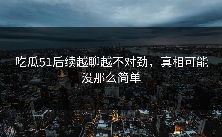 吃瓜51后续越聊越不对劲，真相可能没那么简单