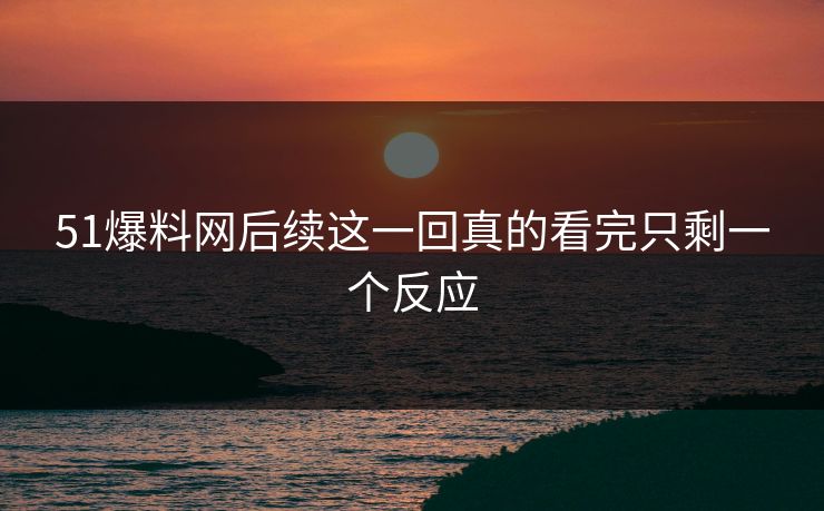 51爆料网后续这一回真的看完只剩一个反应