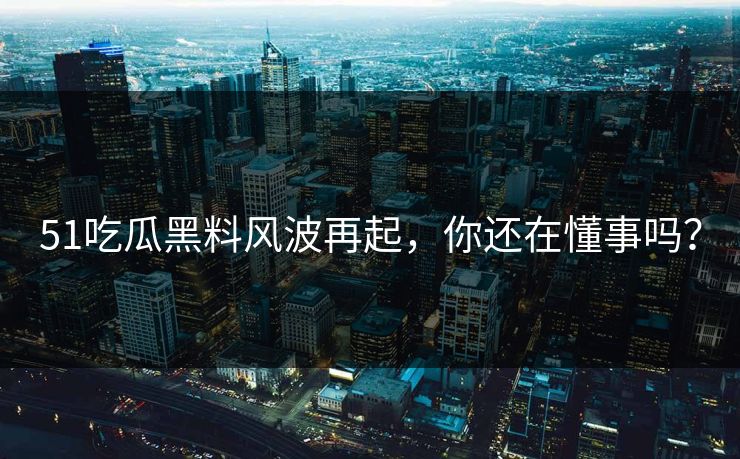 51吃瓜黑料风波再起，你还在懂事吗？