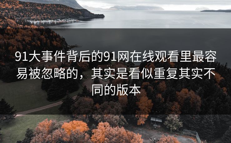 91大事件背后的91网在线观看里最容易被忽略的，其实是看似重复其实不同的版本