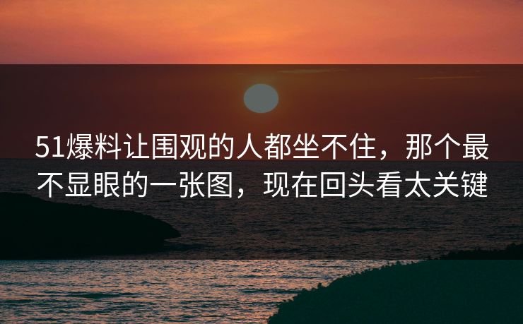 51爆料让围观的人都坐不住，那个最不显眼的一张图，现在回头看太关键