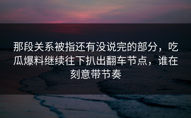 那段关系被指还有没说完的部分，吃瓜爆料继续往下扒出翻车节点，谁在刻意带节奏