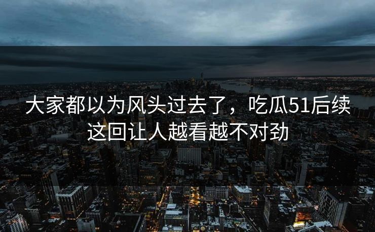 大家都以为风头过去了，吃瓜51后续这回让人越看越不对劲