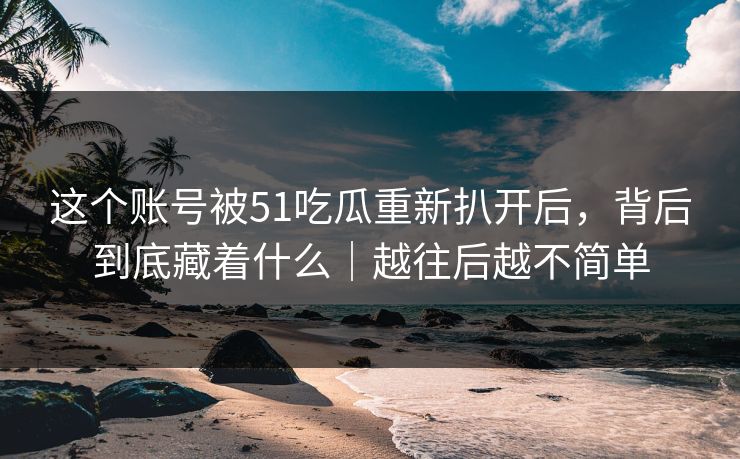 这个账号被51吃瓜重新扒开后，背后到底藏着什么｜越往后越不简单