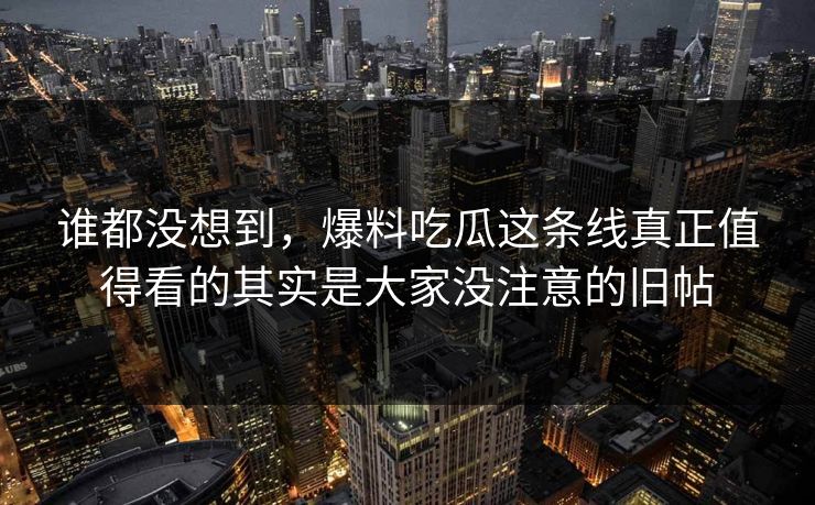 谁都没想到，爆料吃瓜这条线真正值得看的其实是大家没注意的旧帖