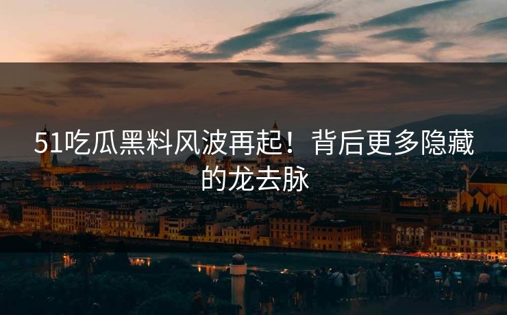 51吃瓜黑料风波再起！背后更多隐藏的龙去脉