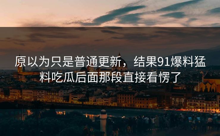 原以为只是普通更新，结果91爆料猛料吃瓜后面那段直接看愣了
