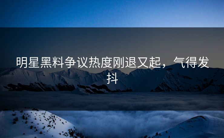 明星黑料争议热度刚退又起，气得发抖