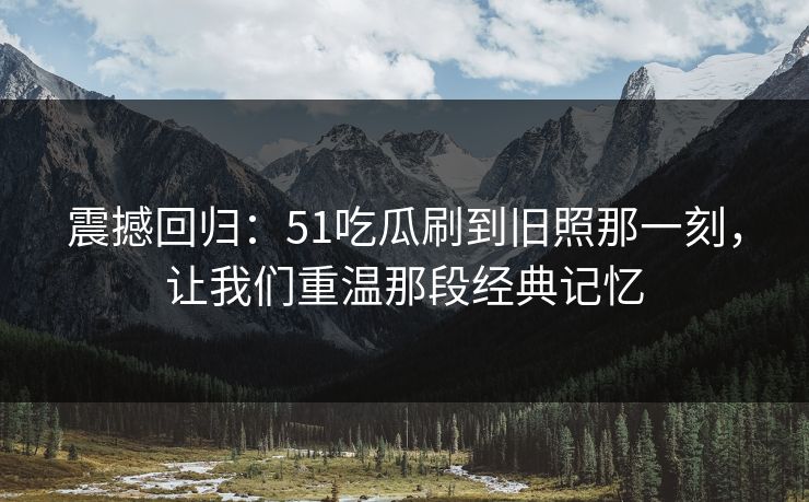 震撼回归：51吃瓜刷到旧照那一刻，让我们重温那段经典记忆