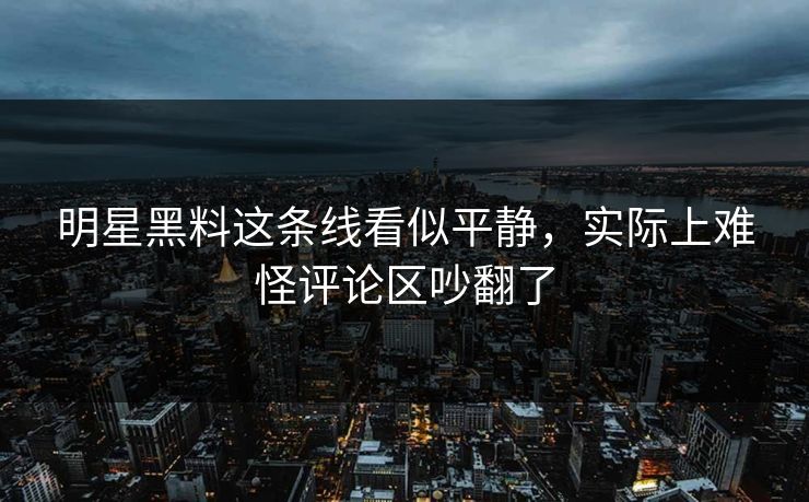 明星黑料这条线看似平静，实际上难怪评论区吵翻了