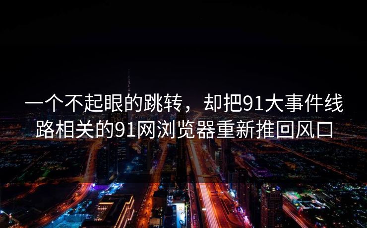 一个不起眼的跳转，却把91大事件线路相关的91网浏览器重新推回风口