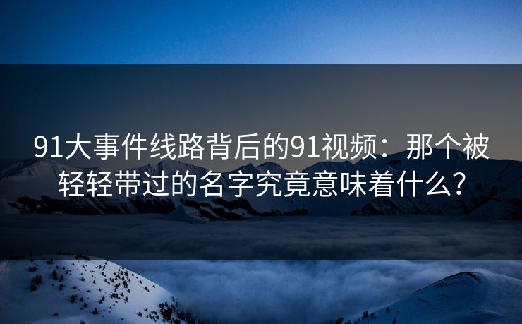 91大事件线路背后的91视频：那个被轻轻带过的名字究竟意味着什么？