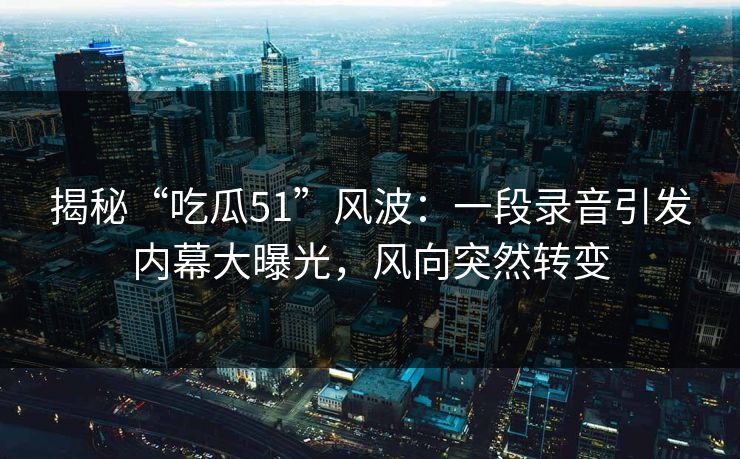 揭秘“吃瓜51”风波：一段录音引发内幕大曝光，风向突然转变