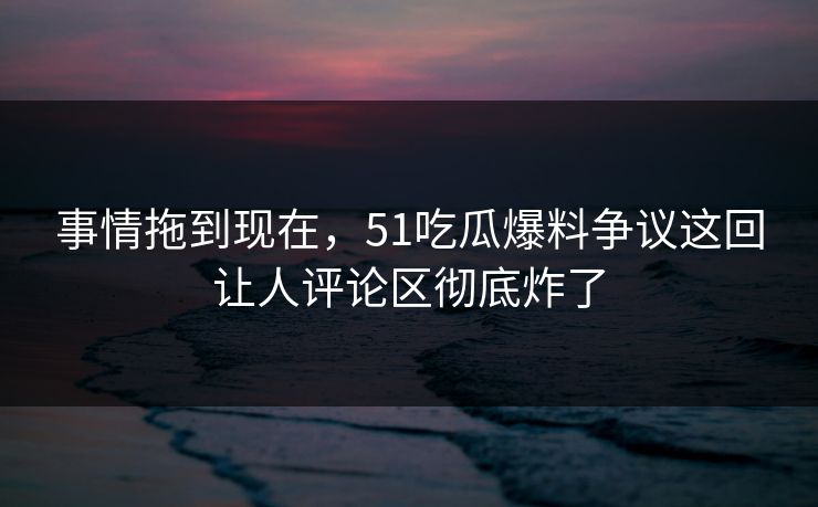 事情拖到现在，51吃瓜爆料争议这回让人评论区彻底炸了