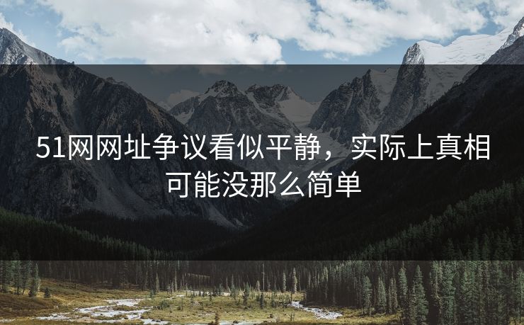 51网网址争议看似平静，实际上真相可能没那么简单