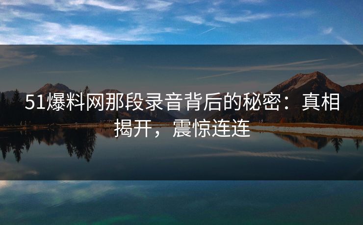 51爆料网那段录音背后的秘密：真相揭开，震惊连连