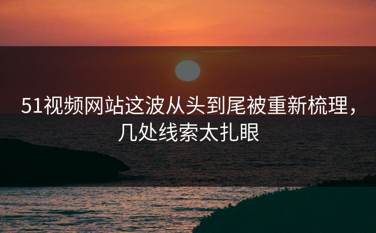 51视频网站这波从头到尾被重新梳理，几处线索太扎眼